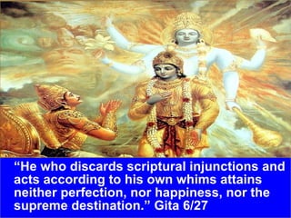 “ He who discards scriptural injunctions and acts according to his own whims attains neither perfection, nor happiness, nor the supreme destination.” Gita 6/27 
