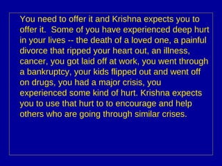 You need to offer it and Krishna expects you to offer it.  Some of you have experienced deep hurt in your lives -- the death of a loved one, a painful divorce that ripped your heart out, an illness, cancer, you got laid off at work, you went through a bankruptcy, your kids flipped out and went off on drugs, you had a major crisis, you experienced some kind of hurt. Krishna expects you to use that hurt to to encourage and help others who are going through similar crises.   