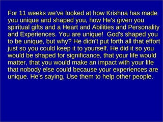 For 11 weeks we've looked at how Krishna has made you unique and shaped you, how He's given you spiritual gifts and a Heart and Abilities and Personality and Experiences. You are unique!  God's shaped you to be unique, but why? He didn't put forth all that effort just so you could keep it to yourself. He did it so you would be shaped for significance, that your life would matter, that you would make an impact with your life that nobody else could because your experiences are unique. He's saying, Use them to help other people. 