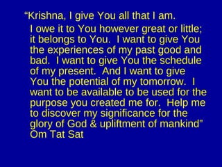 “ Krishna, I give You all that I am.  I owe it to You however great or little; it belongs to You.  I want to give You the experiences of my past good and bad.  I want to give You the schedule of my present.  And I want to give You the potential of my tomorrow.  I want to be available to be used for the purpose you created me for.  Help me to discover my significance for the glory of God & upliftment of mankind” Om Tat Sat 