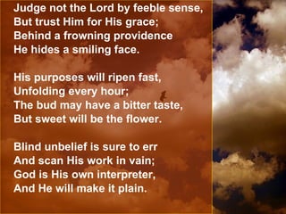 Judge not the Lord by feeble sense, But trust Him for His grace; Behind a frowning providence He hides a smiling face. His purposes will ripen fast, Unfolding every hour; The bud may have a bitter taste, But sweet will be the flower. Blind unbelief is sure to err And scan His work in vain; God is His own interpreter, And He will make it plain. 