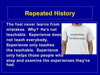 Repeated History
The fool never learns from
mistakes. Why? He's not
teachable. Experience does
not teach everybody.
Experience only teaches
the teachable. Experience
only helps those people who
stop and examine the experiences they've
had.
 