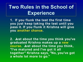Two Rules in the School of
      Experience
1. If you flunk the test the first time
you just keep taking the test until you
pass it. If you flunk it Krishna will give
you another chance.

2. Just about the time you think you've
graduated Krishna makes up a new
course. Just about the time you think,
"I've matured and I've got it all
together" Krishna says, "No, you've got
a whole lot more to go."
 