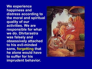We experience
happiness and
distress according to
the moral and spiritual
quality of our
activities. We are
responsible for what
we do. Dhrtarastra
was falsely and
obsessively attached
to his evil-minded
sons, forgetting that
he alone would have
to suffer for his
imprudent behavior.
 
