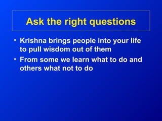 Ask the right questions
• Krishna brings people into your life
  to pull wisdom out of them
• From some we learn what to do and
  others what not to do
 