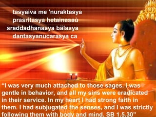 tasyaiva me 'nuraktasya
   prasritasya hetainasaù
 sraddadhanasya bälasya
   dantasyanucarasya ca




“I was very much attached to those sages. I was
gentle in behavior, and all my sins were eradicated
in their service. In my heart I had strong faith in
them. I had subjugated the senses, and I was strictly
following them with body and mind. SB 1.5.30”
 