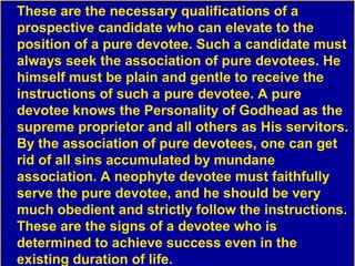 These are the necessary qualifications of a
prospective candidate who can elevate to the
position of a pure devotee. Such a candidate must
always seek the association of pure devotees. He
himself must be plain and gentle to receive the
instructions of such a pure devotee. A pure
devotee knows the Personality of Godhead as the
supreme proprietor and all others as His servitors.
By the association of pure devotees, one can get
rid of all sins accumulated by mundane
association. A neophyte devotee must faithfully
serve the pure devotee, and he should be very
much obedient and strictly follow the instructions.
These are the signs of a devotee who is
determined to achieve success even in the
existing duration of life.
 