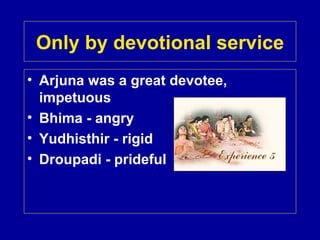 Only by devotional service
• Arjuna was a great devotee,
  impetuous
• Bhima - angry
• Yudhisthir - rigid
• Droupadi - prideful
 