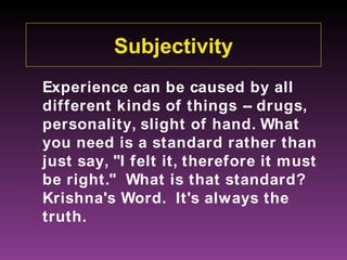 Subjectivity
Experience can be caused by all
different kinds of things -- drugs,
personality, slight of hand. What
you need is a standard rather than
just say, "I felt it, therefore it must
be right." What is that standard?
Krishna's Word. It's always the
truth.
 