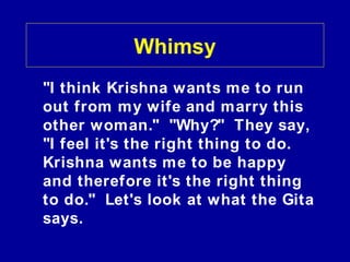 Whimsy
"I think Krishna wants me to run
out from my wife and marry this
other woman." "Why?" They say,
"I feel it's the right thing to do.
Krishna wants me to be happy
and therefore it's the right thing
to do." Let's look at what the Gita
says.
 