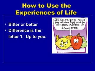 How to Use the
      Experiences of Life
• Bitter or better
• Difference is the
  letter ‘I.’ Up to you.
 