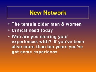 New Network
• The temple older men & women
• Critical need today
• Who are you sharing your
  experiences with? If you've been
  alive more than ten years you've
  got some experience.
 