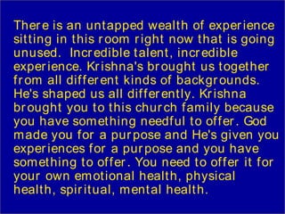 Ther e is an unt apped wealt h of exper ience
sit t ing in t his r oom r ight now t hat is going
unused. Incr edible t alent , incr edible
exper ience. Kr ishna's br ought us t oget her
f r om all dif f er ent kinds of backgr ounds.
He's shaped us all dif f er ent ly. Kr ishna
br ought you t o t his chur ch f am ily because
you have som et hing needf ul t o of f er . God
made you f or a pur pose and He's given you
exper iences f or a pur pose and you have
som et hing t o of f er . You need t o of f er it f or
your own em ot ional healt h, physical
healt h, spir it ual, m ent al healt h.
 