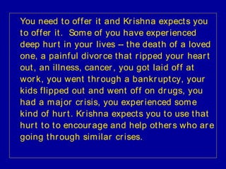 You need t o of f er it and Kr ishna expect s you
t o of f er it . Som e of you have exper ienced
deep hur t in your lives -- t he deat h of a loved
one, a painf ul divor ce t hat r ipped your hear t
out , an illness, cancer , you got laid of f at
wor k, you went t hr ough a bankr upt cy, your
kids f lipped out and went of f on dr ugs, you
had a m aj or cr isis, you exper ienced som e
kind of hur t . Kr ishna expect s you t o use t hat
hur t t o t o encour age and help ot her s who ar e
going t hr ough sim ilar cr ises.
 