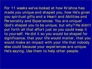 For 11 weeks we've looked at how Kr ishna has
m ade you unique and shaped you, how He's given
you spir it ual gif t s and a Hear t and Abilit ies and
Per sonalit y and Exper iences. You ar e unique!
God's shaped you t o be unique, but why? He didn't
put f or t h all t hat ef f or t j ust so you could keep it
t o your self . He did it so you would be shaped f or
signif icance, t hat your lif e would m at t er , t hat you
would m ake an im pact wit h your lif e t hat nobody
else could because your exper iences ar e unique.
He's saying, Use t hem t o help ot her people.
 