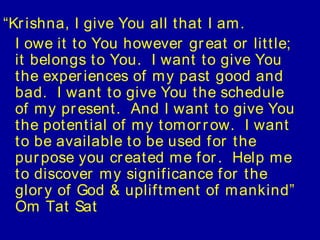 “Kr ishna, I give You all t hat I am.
  I owe it t o You however gr eat or lit t le;
  it belongs t o You. I want t o give You
  t he exper iences of my past good and
  bad. I want t o give You t he schedule
  of my pr esent . And I want t o give You
  t he pot ent ial of my t omor r ow. I want
  t o be available t o be used f or t he
  pur pose you cr eat ed me f or . Help me
  t o discover my signif icance f or t he
  glor y of God & uplif t ment of mankind”
  Om Tat Sat
 