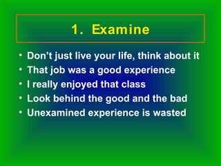 1. Examine
•   Don’t just live your life, think about it
•   That job was a good experience
•   I really enjoyed that class
•   Look behind the good and the bad
•   Unexamined experience is wasted
 