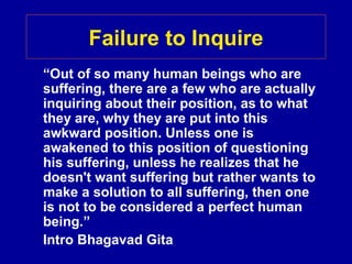 Failure to Inquire
“Out of so many human beings who are
suffering, there are a few who are actually
inquiring about their position, as to what
they are, why they are put into this
awkward position. Unless one is
awakened to this position of questioning
his suffering, unless he realizes that he
doesn't want suffering but rather wants to
make a solution to all suffering, then one
is not to be considered a perfect human
being.”
Intro Bhagavad Gita
 