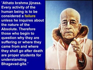“Athato brahma jijnasa.
Every activity of the
human being is to be
considered a failure
unless he inquires about
the nature of the
Absolute. Therefore
those who begin to
question why they are
suffering or where they
came from and where
they shall go after death
are proper students for
understanding
Bhagavad-gita.”
 