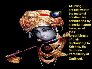 All living
entities within
the material
creation are
conditioned by
material nature
because of
their
forgetfulness
of their
relationship to
Krishna, the
Supreme
Personality of
Godhead.
 