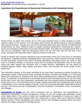 www.houseboats-kerala.org
Keywords: Houseboats Kerala, Houseboats in Kerala

Experience the Exquisiteness of Spectacular Backwaters with Houseboat Kerala




Kerala known as God’s own country as it is the most beautiful place in India situated in south-
western region of the country. It is the place which shows the perfect blend of natural majesty
and cultural diversity. Tourists who visit to this beautiful state have great benefit of exploring the
wonderments by close. Different types of people including vacationers, honeymooners, nature-
lovers and adventure-enthusiast visit to this beautiful state. This state has enough proved that it
has not any competitor, thus the attractions which one can find here will not find else in the
world. Touring to this beautiful state is equal to dreams come true.

Kerala is blessed with amazing attractions and wonderments which are in the form of refreshing
hill stations, unspoiled beaches, easygoing lakes, lush greenery, exotic wild-life and wide ranges
of flora and fauna. Kerala is the hub of amazing attractions and places which are worth to visit
once in a lifetime however it would be unjust not to introduce the backwater sites of this state
which has been playing the dominant role in Kerala tourism. Backwaters are the series of
brackish lagoons, lakes, inlets, deltas and many which runs through the entire length of this
godly land.

The influential majesty of this state identified at the time when vacationers wander through the
picturesque vistas, swaying palm trees, emerald rice fields, churches and villages. It is the great
feeling of vacationers to answering the birds while experiencing the rippling of waters and many
more. The splendor of backwaters is world wide famous which persuade tourists to visit this state
all the year round. Not only vacationers, backwaters are very popular among honeymooners and
nature-lovers too. The enchanting echo of water rippling along side the houseboats while drifting
in backwaters is the ultimate appeal of Kerala. There are numerous backwater destinations where
one can visit during touring to backwaters named as Kuttanad, Thiruvallam, Kochi, Kumarakom
and Alleppey.

Houseboats in kerala are the most convenient way to experience the exquisiteness of
spectacular backwaters. Without houseboat in Kerala no one can imagine the backwater cruise
which takes them in the world of water and wonderments. Houseboats of Kerala are made of
planks of jack-wood joined together with coir, coated with a caustic black resin made from boiled
cashew kernels. These houseboats were earlier used for the transport purposes which now have
become the major component of Kerala tourism.
 