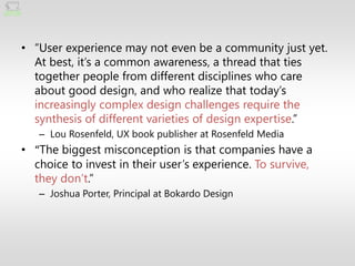 • ―User experience may not even be a community just yet.
  At best, it’s a common awareness, a thread that ties
  together people from different disciplines who care
  about good design, and who realize that today’s
  increasingly complex design challenges require the
  synthesis of different varieties of design expertise.‖
   – Lou Rosenfeld, UX book publisher at Rosenfeld Media
• “The biggest misconception is that companies have a
  choice to invest in their user’s experience. To survive,
  they don’t.‖
   – Joshua Porter, Principal at Bokardo Design
 