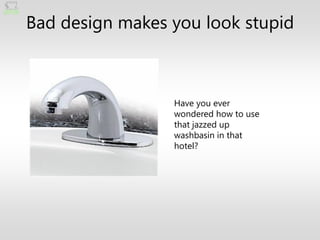 Bad design makes you look stupid



                 Have you ever
                 wondered how to use
                 that jazzed up
                 washbasin in that
                 hotel?
 