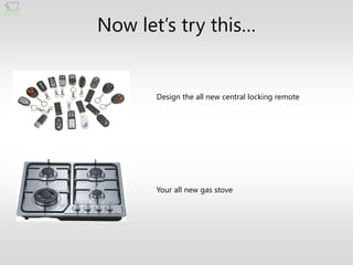 Now let’s try this…


       Design the all new central locking remote




       Your all new gas stove
 