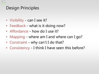 Design Principles

•   Visibility - can I see it?
•   Feedback - what is it doing now?
•   Affordance - how do I use it?
•   Mapping - where am I and where can I go?
•   Constraint - why can’t I do that?
•   Consistency - I think I have seen this before?
 