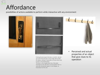 Affordance
possibilities of actions available to perform while interactive with any environment




                                                                                         •   Perceived and actual
                                                                                             properties of an object
                                   Pushing the bar opens the door, on which side do          that give clues to its
                                                                                             operation
                                   you push? But the door in the image above hides
                                   the signal, making it impossible to know which side
                                   to push. A frustrating door.
                                   The door in the image below has a flat plate
                                   mounted on the side that is to be pushed; this is a
                                   naturally interpreted signal. A nice design, no
                                   frustration for the user.
 