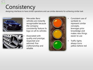 Consistency
designing interfaces to have similar operations and use similar elements for achieving similar task


                      •   Mercedes Benz                                        •   Consistent use of
                          vehicles are instantly                                   symbols to
                          recognizable because                                     represent similar
                          the company                                              concepts,
                          consistently feature its                                 leverages prior
                          logo on all its vehicles                                 knowledge and
                                                                                   makes new things
                      •   Associated with                                          easier to use
                          quality and prestige;
                          respected and                                        •   Traffic lights
                          admired; fine                                            always turns
                          craftsmanship and                                        yellow before red
                          reliable
 