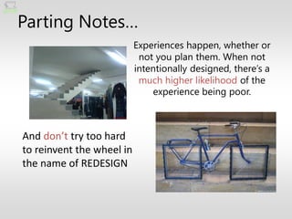 Parting Notes…
                           Experiences happen, whether or
                            not you plan them. When not
                           intentionally designed, there’s a
                            much higher likelihood of the
                               experience being poor.



And don’t try too hard
to reinvent the wheel in
the name of REDESIGN
 
