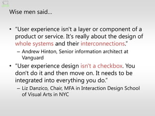 Wise men said…

• ―User experience isn't a layer or component of a
  product or service. It's really about the design of
  whole systems and their interconnections.‖
   – Andrew Hinton, Senior information architect at
     Vanguard
• ―User experience design isn't a checkbox. You
  don't do it and then move on. It needs to be
  integrated into everything you do.‖
   – Liz Danzico, Chair, MFA in Interaction Design School
     of Visual Arts in NYC
 