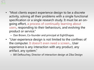 • ―Most clients expect experience design to be a discrete
  activity, solving all their problems with a single functional
  specification or a single research study. It must be an on-
  going effort, a process of continually learning about
  users, responding to their behaviours, and evolving the
  product or service.‖
   – Dan Brown, Co-founder and principal at EightShapes
• ―User experience design is not limited to the confines of
  the computer. It doesn't even need a screen... User
  experience is any interaction with any product, any
  artifact, any system.‖
   – Bill DeRouchey, Director of interaction design at Ziba Design
 