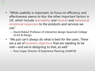 • ―While usability is important, its focus on efficiency and
  effectiveness seems to blur the other important factors in
  UX, which include learnability and visceral and behavioral
  emotional responses to the products and services we
  use.‖
   – David Malouf, Professor of interaction design Savannah College
     of Art & Design
• ―We just can’t always do what is best for the users. There
  are a set of business objectives that are needing to be
  met—and we’re designing to that, as well.‖
   – Russ Unger, Director of Experience Planning, DraftFCB
 