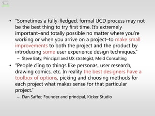 • ―Sometimes a fully-fledged, formal UCD process may not
  be the best thing to try first time. It’s extremely
  important–and totally possible no matter where you’re
  working or when you arrive on a project–to make small
  improvements to both the project and the product by
  introducing some user experience design techniques.‖
   – Steve Baty, Principal and UX strategist, Meld Consulting
• ―People cling to things like personas, user research,
  drawing comics, etc. In reality the best designers have a
  toolbox of options, picking and choosing methods for
  each project what makes sense for that particular
  project.‖
   – Dan Saffer, Founder and principal, Kicker Studio
 