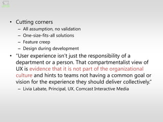 • Cutting corners
   –   All assumption, no validation
   –   One-size-fits-all solutions
   –   Feature creep
   –   Design during development
• ―User experience isn’t just the responsibility of a
  department or a person. That compartmentalist view of
  UX is evidence that it is not part of the organizational
  culture and hints to teams not having a common goal or
  vision for the experience they should deliver collectively.‖
   – Livia Labate, Principal, UX, Comcast Interactive Media
 