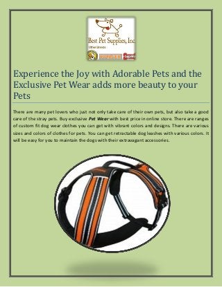 Experience the Joy with Adorable Pets and the
Exclusive Pet Wear adds more beauty to your
Pets
There are many pet lovers who just not only take care of their own pets, but also take a good
care of the stray pets. Buy exclusive Pet Wear with best price in online store. There are ranges
of custom fit dog wear clothes you can get with vibrant colors and designs. There are various
sizes and colors of clothes for pets. You can get retractable dog leashes with various colors. It
will be easy for you to maintain the dogs with their extravagant accessories.
 