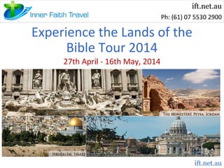ift.net.au
Ph: (61) 07 5530 2900

Experience the Lands of the
Bible Tour 2014
27th April - 16th May, 2014

ift.net.au

 
