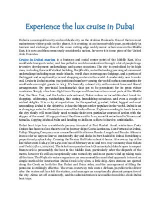 Experience the lux cruise in Dubai 
Dubai is a cosmopolitan city and worldwide city on the Arabian Peninsula. One of the ten most 
mainstream visitor goals on the planet, it is creating at an inconceivable pace, particularly in 
tourism and exchange. One of the more cutting edge and dynamic urban areas in the Middle 
East, it is now and then erroneously considered a nation, however it is some piece of the United 
Arab Emirates. 
Cruise in Dubai marina is a business and social center point of the Middle East, it’s a 
worldwide transport center, and has pulled in world consideration through a lot of people huge 
inventive development undertakings and games occasions. The city is symbolized by its high 
rises, including the world's tallest building, BurjKhalifa, notwithstanding yearning advancement 
undertakings including man-made islands, world class extravagance lodgings, and a portion of 
the biggest and exceptionally current shopping centers in the world. A moderately new traveler 
end, Cruise in Dubai marina was positioned number 7 among the world's urban communities for 
worldwide overnight guests in 2013. It's basically a desert city with eminent base and liberal 
arrangements (by provincial benchmarks) that got to be prominent for its great visitor 
courtesies. Simply a five hour flight from Europe and three hours from most parts of the Middle 
East, the Near East, and the Indian subcontinent, Dubai makes an incredible short break for 
shopping, celebrating, sunbathing, fine eating, brandishing occasions, and even a couple of 
wicked delights. It is a city of superlatives: for the speediest, greatest, tallest, biggest and most 
astounding, Dubai is the objective. It has the biggest settler populace in the world. Dubai is an 
exchanging center for dhows from around the Indian Ocean. Explorers needing to touch base in 
the city thusly will most likely need to make their own particular courses of action with the 
skipper of the vessel. A large portion of the dhows sail to Iran; some likewise head to Yemen and 
Somalia. Copying Michael Palin and heading to India on a dhow is hard to-unthinkable. 
Dubai boat trips has a worldwide journey terminal at Port Rashid. Amid wintertime Costa 
Cruises has bases no less than two of its journey ships (Costa Luminosa, Cost Fortuna) at Dubai. 
Valfajr Shipping Company runs a vessel benefit that leaves Bandar Lengeh and Bandar Abbas in 
Iran as far as anyone knows consistently day and docks in Port Rashid in Dubai, furnishing a 
proportional payback day. Crossing the Persian Gulf takes about 6 hours. A two-way top of the 
line ticket costs Usd145 (Irr1,450,000) as of February 2010 and two-way economy class tickets 
cost Usd122 (Irr1,220,000). The ticket incorporates lunch (Iranian style).dubai's open transport 
framework is presumably the best in the Middle East, particularly after the dispatch of the 
metro, however it’s still an exceptionally auto turned city and most guests wind up taking taxis 
all the time. The Wojhati venture organizer can recommend the most ideal approach to travel.an 
simple method for intersection Dubai Creek is by abra, a little ship. Abra stations are spotted 
along the Creek on both the Bur Dubai and Deira sides, and the arrangement of filling the 
pontoons is strikingly effective. The cross-waterway trek costs 1 dirham, payable to the driver 
after the watercraft has left the station, and manages an exceptionally pleasant perspective of 
the city. Abras set off consistently, and the administration is accessible round-the-clock Dubai 
boat trips. 
 