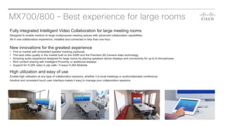 MX700/800 – Best experience for large rooms
Fully integrated Intelligent Video Collaboration for large meeting rooms
Designed to enable medium to large multipurpose meeting spaces with advanced collaboration capabilities.
All in one collaboration experience, installed and connected in less than one hour.
New innovations for the greatest experience
• First to market with embedded speaker tracking (optional)
• The best video quality in the market built on the SX80 and the Precision 60 Camera video technology
• Amazing audio experience designed for large rooms by placing speakers above displays and connectivity for up to 8 microphones
• Rich content sharing with Intelligent Proximity or additional displays
• Support for H.265 video in ptp calls / 5-ways H.264 Multisite
High utilization and easy of use
Enable high utilization at any type of collaboration sessions, whether it is local meetings or audio/video/web conference.
Intuitive and consistent touch user interface makes it easy to manage your collaboration sessions
 