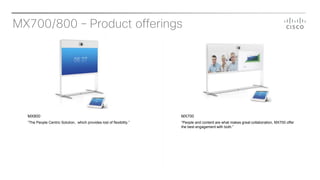 MX700/800 – Product offerings
MX800
”The People Centric Solution, which provides lost of flexibility.”
MX700
“People and content are what makes great collaboration, MX700 offer
the best engagement with both.”
 