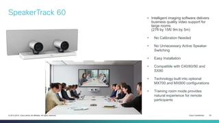 Cisco Confidential 22© 2013-2014 Cisco and/or its affiliates. All rights reserved.
• Intelligent imaging software delivers
business quality video support for
large rooms
(27ft by 15ft/ 9m by 5m)
• No Calibration Needed
• No Unnecessary Active Speaker
Switching
• Easy Installation
• Compatible with C40/60/90 and
SX80
• Technology built into optional
MX700 and MX800 configurations
• Training room mode provides
natural experience for remote
participants
SpeakerTrack 60
 