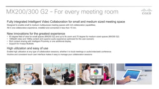 MX200/300 G2 – For every meeting room
Fully integrated Intelligent Video Collaboration for small and medium sized meeting space
Designed to enable small to medium multipurpose meeting spaces with rich collaboration capabilities.
All in one collaboration experience, installed and connected in less than 10 min.
New innovations for the greatest experience
• 83 degree field of view for small spaces (MX200 G2) and up to 8x zoom and 70 degree for medium sized spaces (MX300 G2)
• 1080p60 video and 1080p content and superior audio experience optimized for the user scenario
• Rich content sharing with Intelligent Proximity or one additional display
• Support for 4-ways Multisite
High utilization and easy of use
Enable high utilization at any type of collaboration sessions, whether it is local meetings or audio/video/web conference.
Intuitive and consistent touch user interface makes it easy to manage your collaboration sessions
 