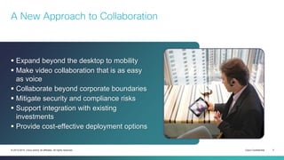 Cisco Confidential 3© 2013-2014 Cisco and/or its affiliates. All rights reserved.
 Expand beyond the desktop to mobility
 Make video collaboration that is as easy
as voice
 Collaborate beyond corporate boundaries
 Mitigate security and compliance risks
 Support integration with existing
investments
 Provide cost-effective deployment options
A New Approach to Collaboration
 
