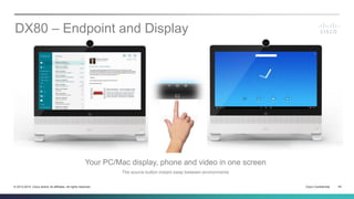 Cisco Confidential 42© 2013-2014 Cisco and/or its affiliates. All rights reserved.
DX80 – Endpoint and Display
Your PC/Mac display, phone and video in one screen
The source button instant swap between environments
 