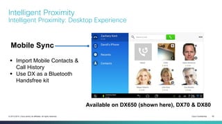 Cisco Confidential 50© 2013-2014 Cisco and/or its affiliates. All rights reserved.
Intelligent Proximity
Intelligent Proximity: Desktop Experience
Available on DX650 (shown here), DX70 & DX80
 Import Mobile Contacts &
Call History
 Use DX as a Bluetooth
Handsfree kit
Mobile Sync
 