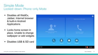 Cisco Confidential 51© 2013-2014 Cisco and/or its affiliates. All rights reserved.
Simple Mode
Locked-down: Phone-only Mode
 Disables all WebEx,
Jabber, Internet browser
& built-in Android
Applications
 Locks home screen in
place. Unable to change
wallpaper or add widgets
 Disables USB & SD card
 