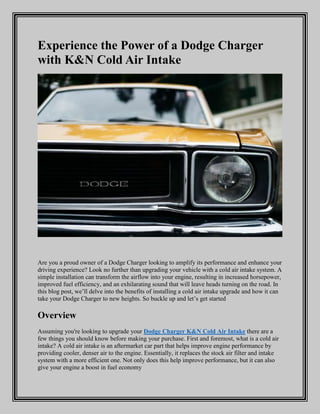 Experience the Power of a Dodge Charger
with K&N Cold Air Intake
Are you a proud owner of a Dodge Charger looking to amplify its performance and enhance your
driving experience? Look no further than upgrading your vehicle with a cold air intake system. A
simple installation can transform the airflow into your engine, resulting in increased horsepower,
improved fuel efficiency, and an exhilarating sound that will leave heads turning on the road. In
this blog post, we’ll delve into the benefits of installing a cold air intake upgrade and how it can
take your Dodge Charger to new heights. So buckle up and let’s get started
Overview
Assuming you're looking to upgrade your Dodge Charger K&N Cold Air Intake there are a
few things you should know before making your purchase. First and foremost, what is a cold air
intake? A cold air intake is an aftermarket car part that helps improve engine performance by
providing cooler, denser air to the engine. Essentially, it replaces the stock air filter and intake
system with a more efficient one. Not only does this help improve performance, but it can also
give your engine a boost in fuel economy
 