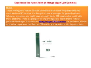 Experience the Purest Form of Mango Vegan CBD Gummies
Slide 1-
Those looking for a natural solution to improve their health frequently take into
consideration CBD because it is thought to have advantages for general wellness.
Whatever symptoms you might have on a daily basis, CBD may be able to aid with
those problems. There is a prospect for improved general health thanks to CBD's
possible advantages. Full-spectrum Mango Vegan CBD Gummies are processed as little
as possible to preserve the flavor of CBD and let you experience it in its purest form.
 
